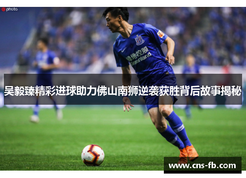 吴毅臻精彩进球助力佛山南狮逆袭获胜背后故事揭秘