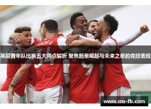 英超青年队比赛五大亮点解析 聚焦新星崛起与未来之星的竞技表现