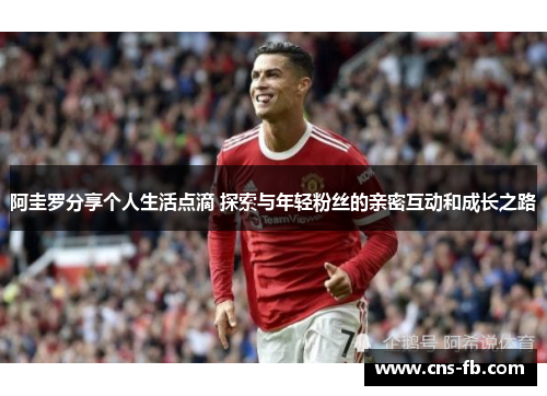 阿圭罗分享个人生活点滴 探索与年轻粉丝的亲密互动和成长之路