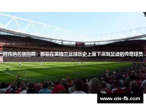 阿森纳名宿回顾：那些在英格兰足球历史上留下深刻足迹的传奇球员