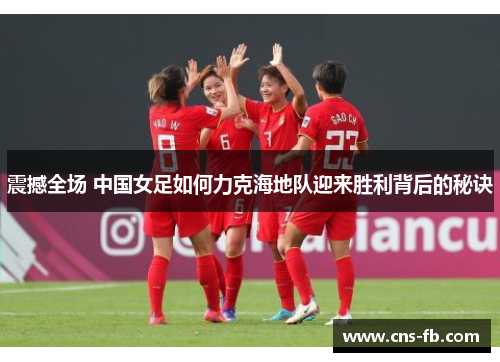 震撼全场 中国女足如何力克海地队迎来胜利背后的秘诀