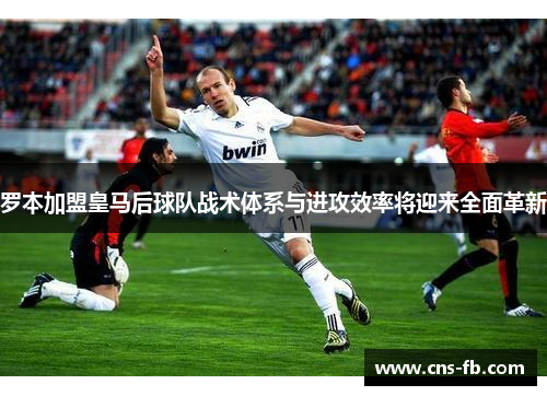 罗本加盟皇马后球队战术体系与进攻效率将迎来全面革新