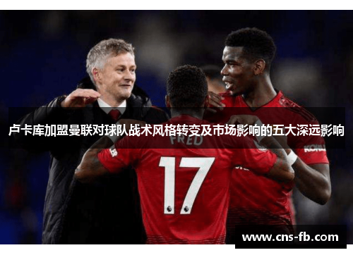 卢卡库加盟曼联对球队战术风格转变及市场影响的五大深远影响