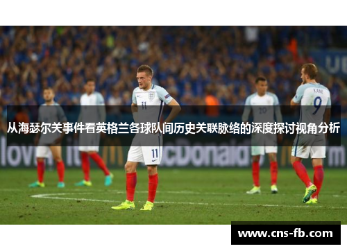 从海瑟尔关事件看英格兰各球队间历史关联脉络的深度探讨视角分析