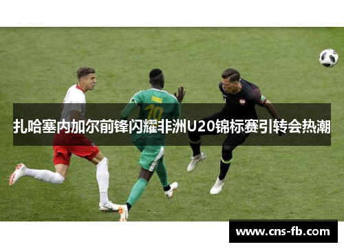 扎哈塞内加尔前锋闪耀非洲U20锦标赛引转会热潮