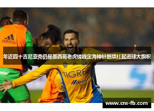 年近四十吉尼亚克仍是墨西哥老虎锋线定海神针继续扛起进球大旗帜