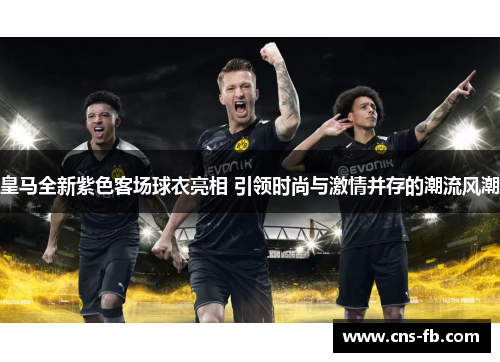 皇马全新紫色客场球衣亮相 引领时尚与激情并存的潮流风潮