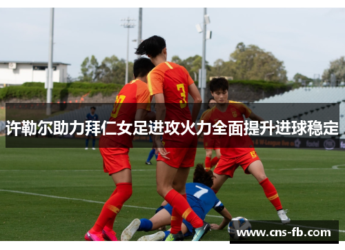 许勒尔助力拜仁女足进攻火力全面提升进球稳定